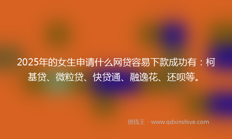 2025年的女生申请什么网贷容易下款成功有：柯基贷、微粒贷、快贷通、融逸花、还呗等。