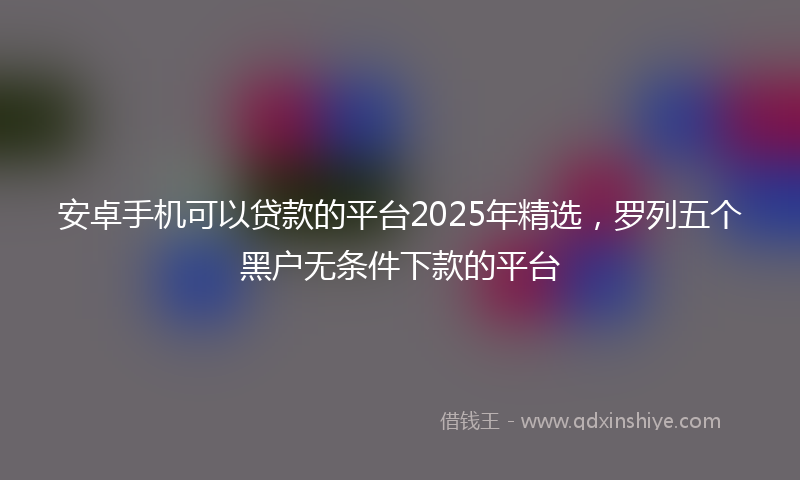 安卓手机可以贷款的平台2025年精选，罗列五个黑户无条件下款的平台