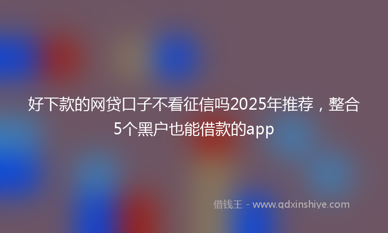 好下款的网贷口子不看征信吗2025年推荐，整合5个黑户也能借款的app