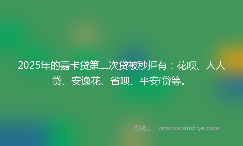 2025年的嘉卡贷第二次贷被秒拒有：花呗、人人贷、安逸花、省呗、平安i贷等。
