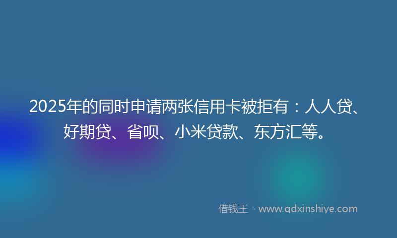 2025年的同时申请两张信用卡被拒有：人人贷、好期贷、省呗、小米贷款、东方汇等。