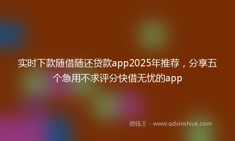 实时下款随借随还贷款app2025年推荐，分享五个急用不求评分快借无忧的app