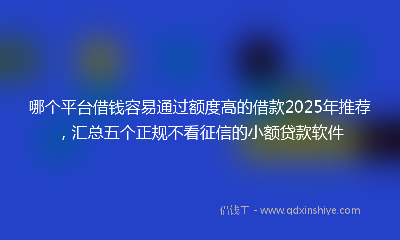 哪个平台借钱容易通过额度高的借款2025年推荐，汇总五个正规不看征信的小额贷款软件