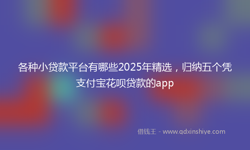 各种小贷款平台有哪些2025年精选，归纳五个凭支付宝花呗贷款的app
