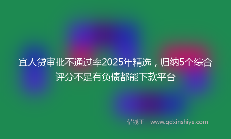 宜人贷审批不通过率2025年精选，归纳5个综合评分不足有负债都能下款平台