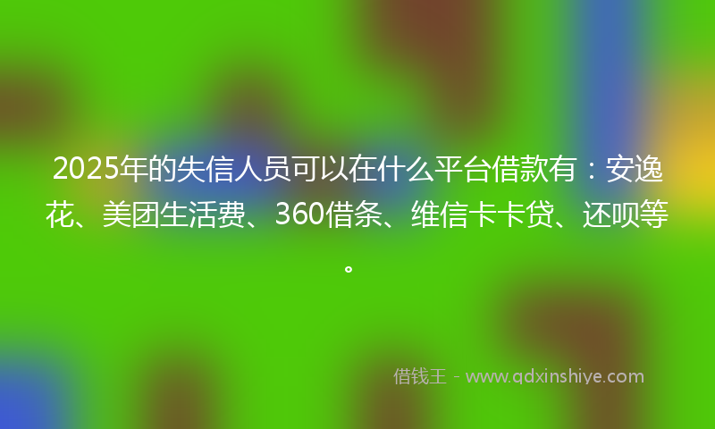 2025年的失信人员可以在什么平台借款有：安逸花、美团生活费、360借条、维信卡卡贷、还呗等。