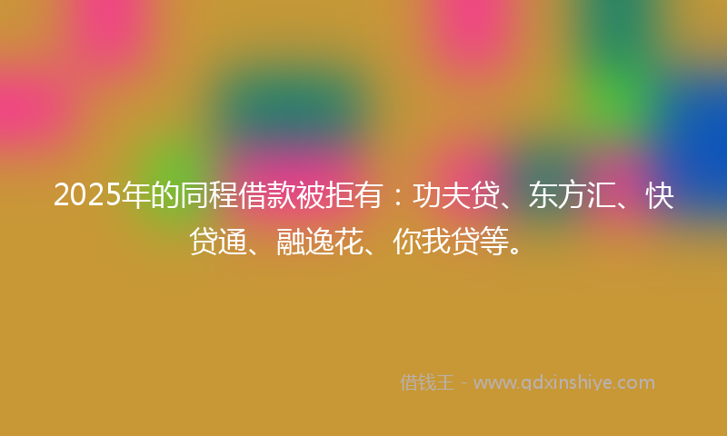 2025年的同程借款被拒有：功夫贷、东方汇、快贷通、融逸花、你我贷等。