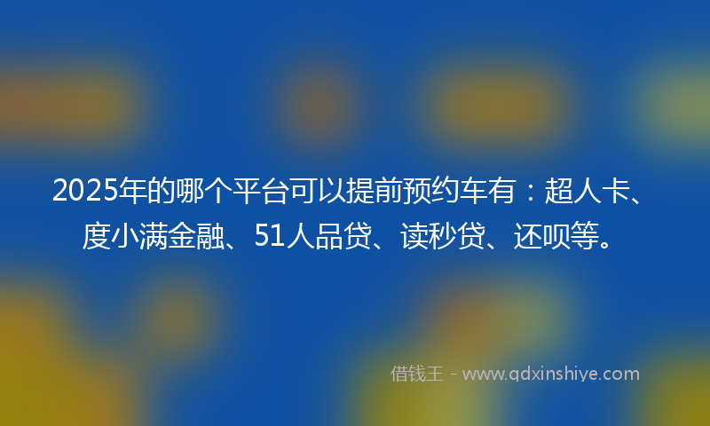 2025年的哪个平台可以提前预约车有：超人卡、度小满金融、51人品贷、读秒贷、还呗等。