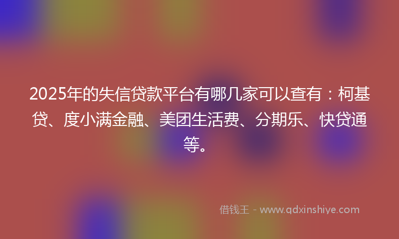 2025年的失信贷款平台有哪几家可以查有：柯基贷、度小满金融、美团生活费、分期乐、快贷通等。