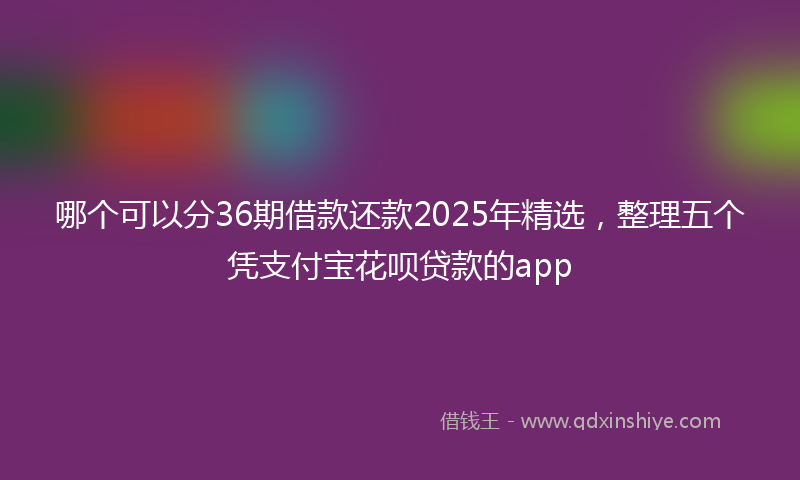 哪个可以分36期借款还款2025年精选，整理五个凭支付宝花呗贷款的app