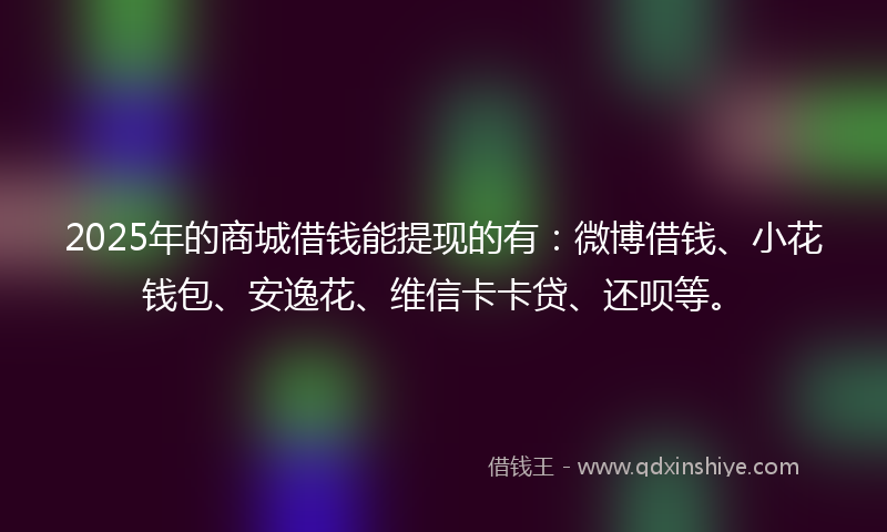 2025年的商城借钱能提现的有：微博借钱、小花钱包、安逸花、维信卡卡贷、还呗等。