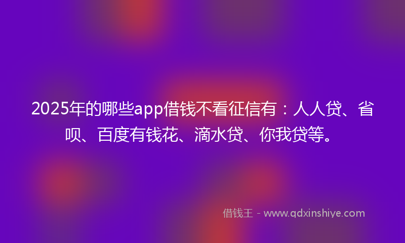 2025年的哪些app借钱不看征信有：人人贷、省呗、百度有钱花、滴水贷、你我贷等。