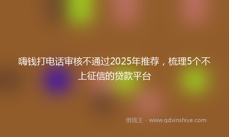 嗨钱打电话审核不通过2025年推荐，梳理5个不上征信的贷款平台