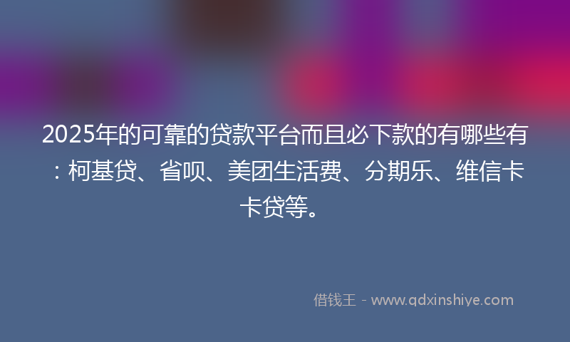 2025年的可靠的贷款平台而且必下款的有哪些有：柯基贷、省呗、美团生活费、分期乐、维信卡卡贷等。