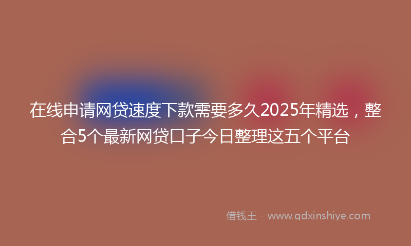 在线申请网贷速度下款需要多久2025年精选，整合5个最新网贷口子今日整理这五个平台