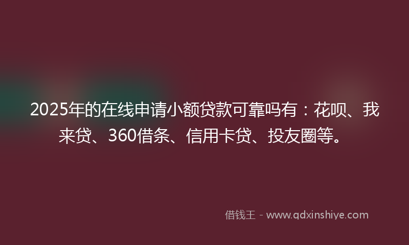 2025年的在线申请小额贷款可靠吗有：花呗、我来贷、360借条、信用卡贷、投友圈等。