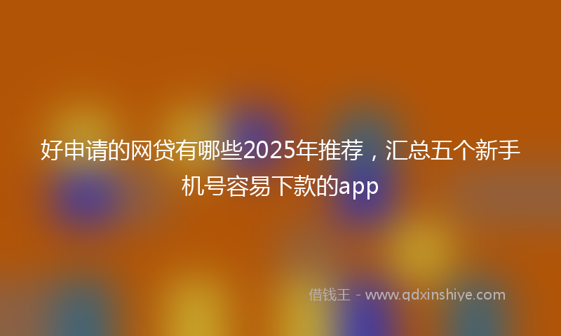 好申请的网贷有哪些2025年推荐，汇总五个新手机号容易下款的app