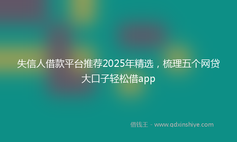 失信人借款平台推荐2025年精选，梳理五个网贷大口子轻松借app