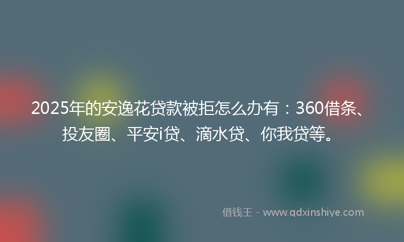 2025年的安逸花贷款被拒怎么办有：360借条、投友圈、平安i贷、滴水贷、你我贷等。