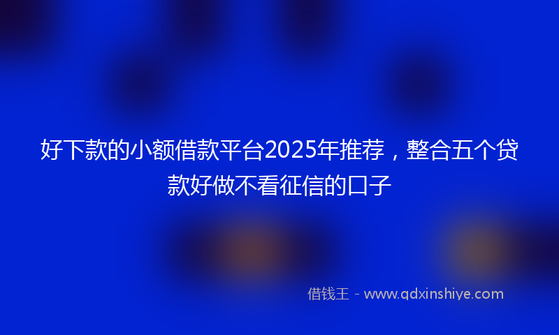 好下款的小额借款平台2025年推荐，整合五个贷款好做不看征信的口子