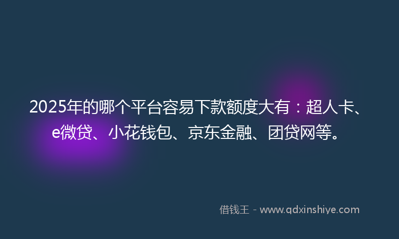 2025年的哪个平台容易下款额度大有：超人卡、e微贷、小花钱包、京东金融、团贷网等。