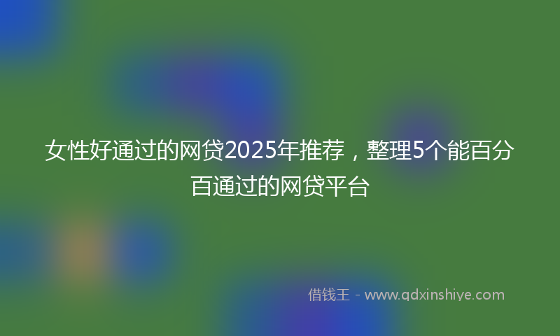 女性好通过的网贷2025年推荐，整理5个能百分百通过的网贷平台