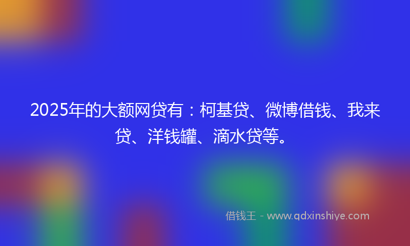 2025年的大额网贷有：柯基贷、微博借钱、我来贷、洋钱罐、滴水贷等。