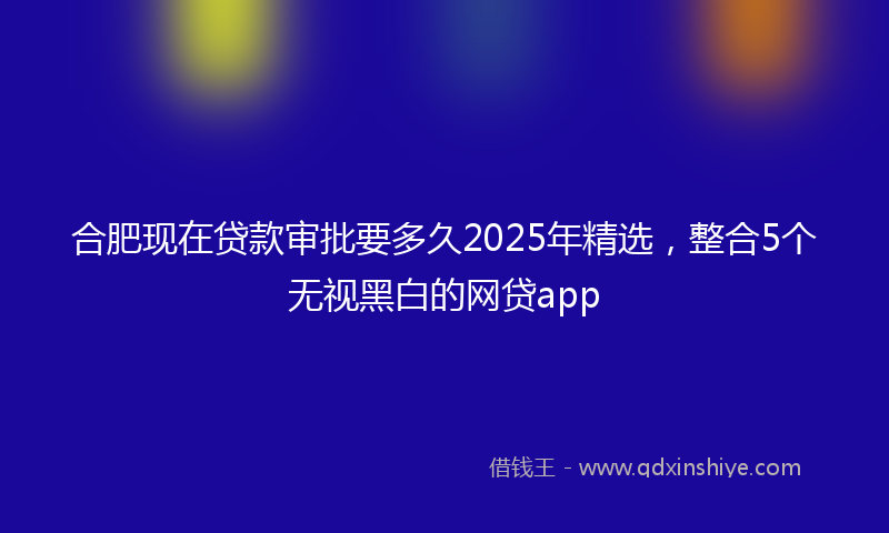 合肥现在贷款审批要多久2025年精选，整合5个无视黑白的网贷app