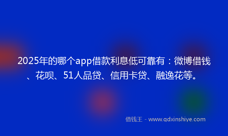 2025年的哪个app借款利息低可靠有：微博借钱、花呗、51人品贷、信用卡贷、融逸花等。