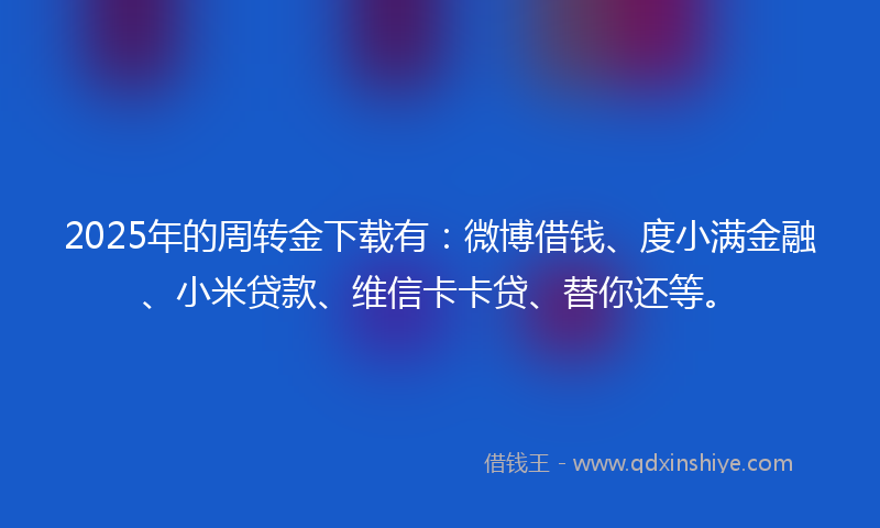 2025年的周转金下载有：微博借钱、度小满金融、小米贷款、维信卡卡贷、替你还等。