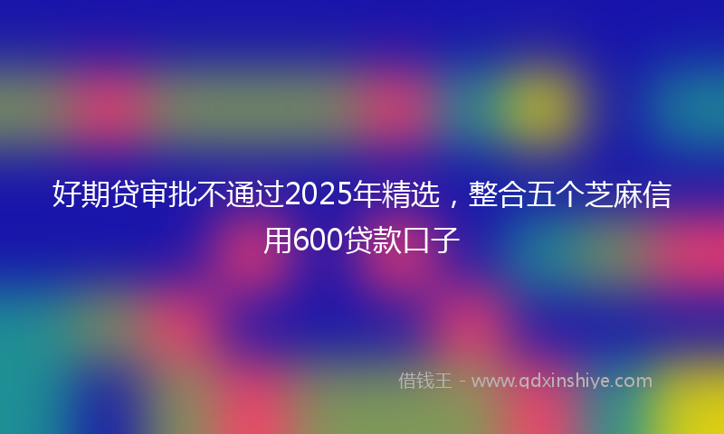 好期贷审批不通过2025年精选，整合五个芝麻信用600贷款口子
