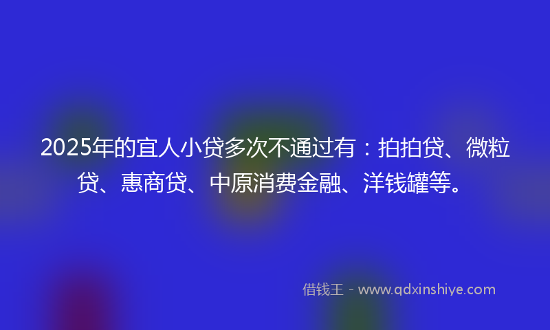 2025年的宜人小贷多次不通过有：拍拍贷、微粒贷、惠商贷、中原消费金融、洋钱罐等。