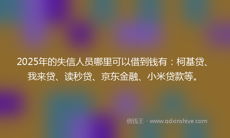 2025年的失信人员哪里可以借到钱有：柯基贷、我来贷、读秒贷、京东金融、小米贷款等。