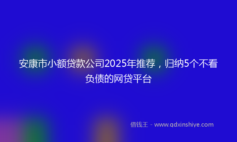 安康市小额贷款公司2025年推荐，归纳5个不看负债的网贷平台