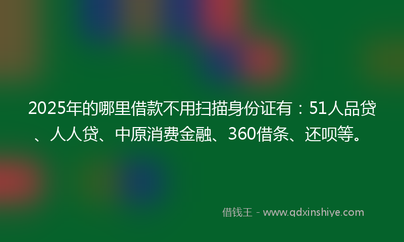 2025年的哪里借款不用扫描身份证有：51人品贷、人人贷、中原消费金融、360借条、还呗等。