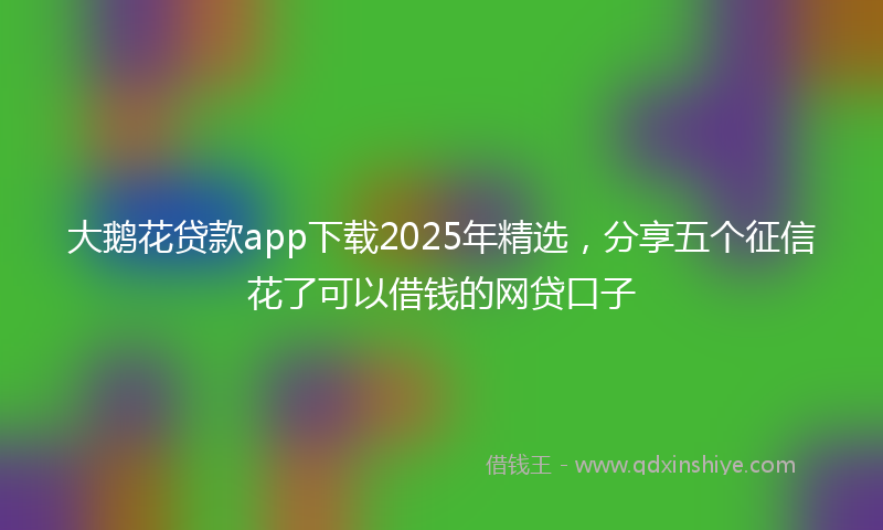 大鹅花贷款app下载2025年精选，分享五个征信花了可以借钱的网贷口子