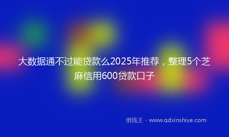 大数据通不过能贷款么2025年推荐，整理5个芝麻信用600贷款口子