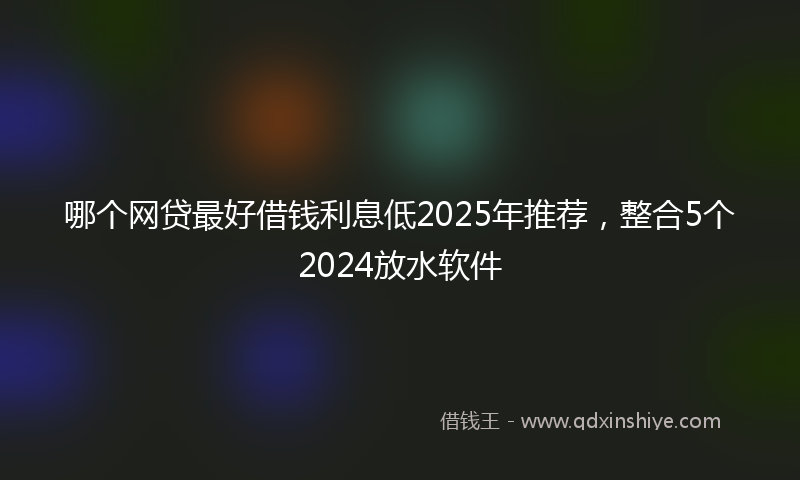 哪个网贷最好借钱利息低2025年推荐，整合5个2024放水软件