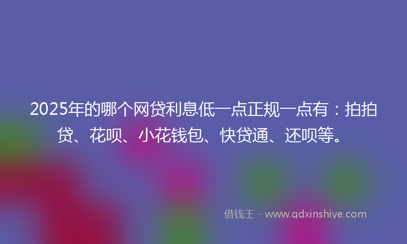 2025年的哪个网贷利息低一点正规一点有：拍拍贷、花呗、小花钱包、快贷通、还呗等。