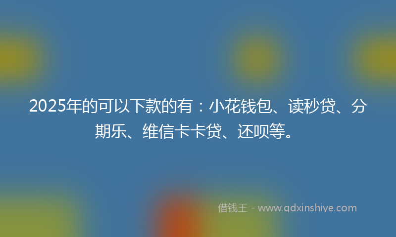 2025年的可以下款的有：小花钱包、读秒贷、分期乐、维信卡卡贷、还呗等。