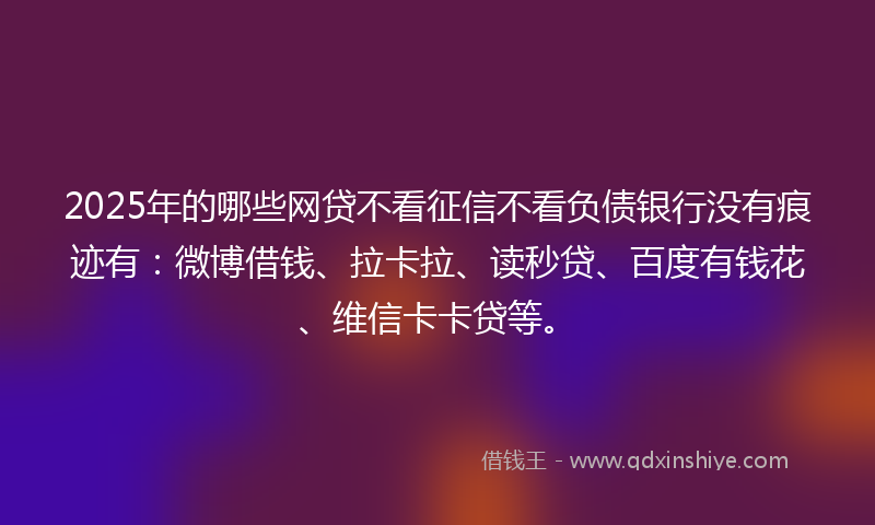 2025年的哪些网贷不看征信不看负债银行没有痕迹有：微博借钱、拉卡拉、读秒贷、百度有钱花、维信卡卡贷等。