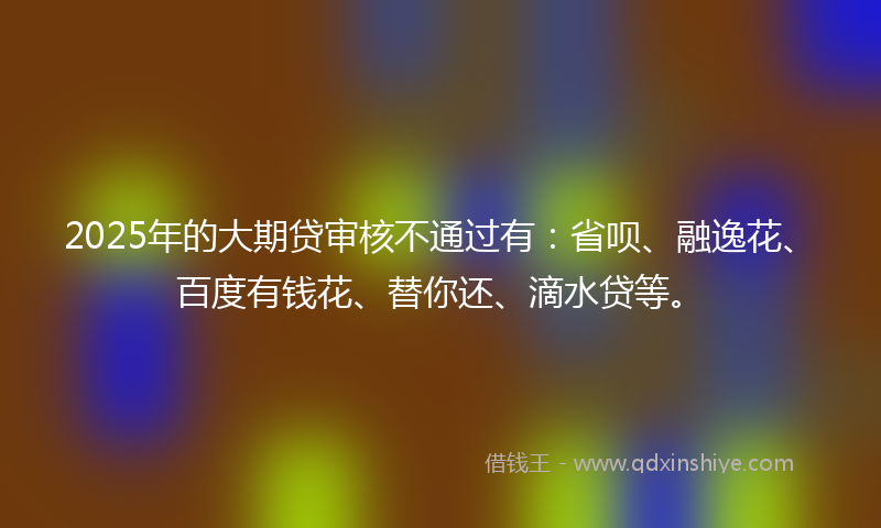 2025年的大期贷审核不通过有：省呗、融逸花、百度有钱花、替你还、滴水贷等。