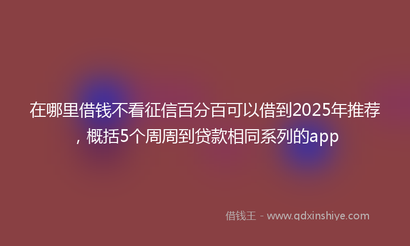 在哪里借钱不看征信百分百可以借到2025年推荐，概括5个周周到贷款相同系列的app