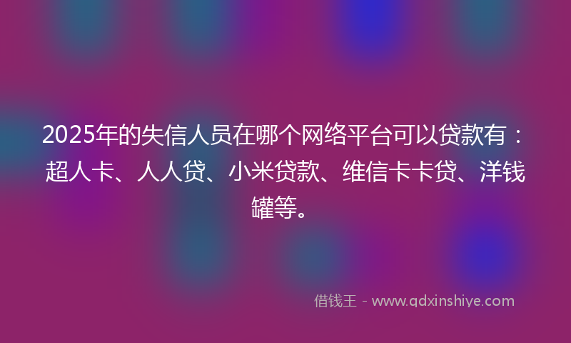 2025年的失信人员在哪个网络平台可以贷款有：超人卡、人人贷、小米贷款、维信卡卡贷、洋钱罐等。