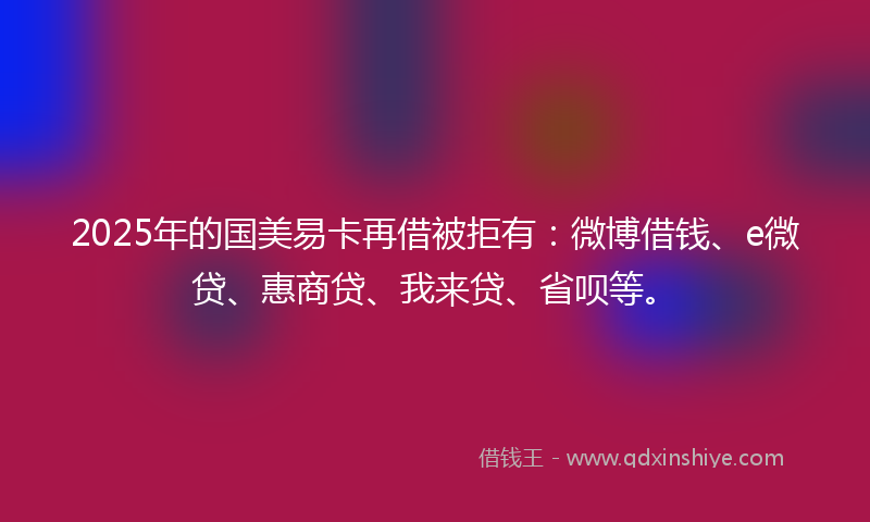 2025年的国美易卡再借被拒有：微博借钱、e微贷、惠商贷、我来贷、省呗等。