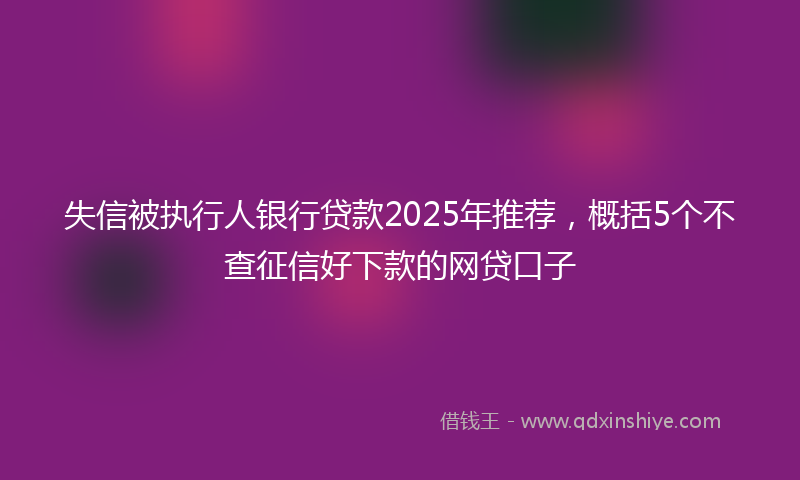 失信被执行人银行贷款2025年推荐，概括5个不查征信好下款的网贷口子
