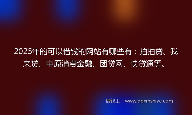 2025年的可以借钱的网站有哪些有：拍拍贷、我来贷、中原消费金融、团贷网、快贷通等。