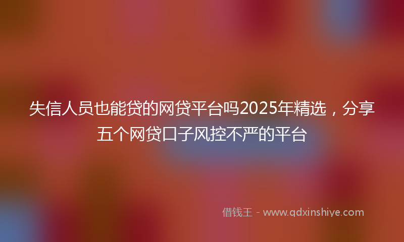 失信人员也能贷的网贷平台吗2025年精选，分享五个网贷口子风控不严的平台