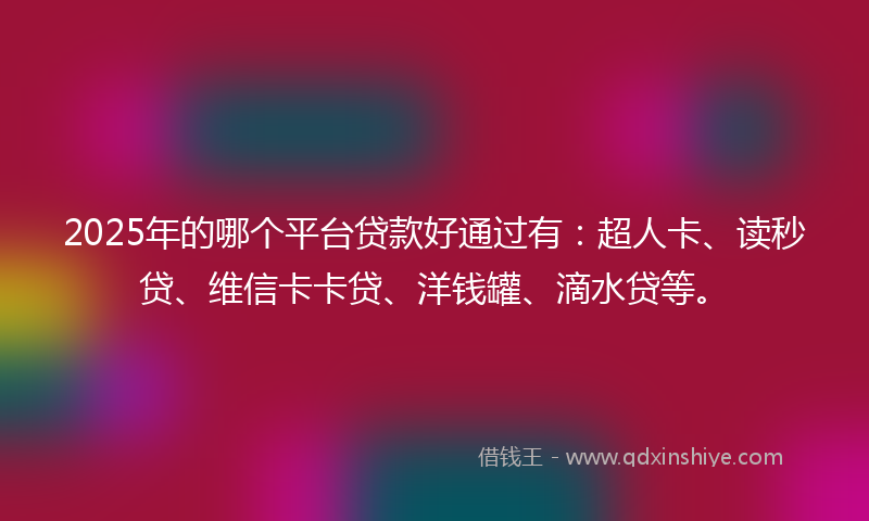 2025年的哪个平台贷款好通过有：超人卡、读秒贷、维信卡卡贷、洋钱罐、滴水贷等。