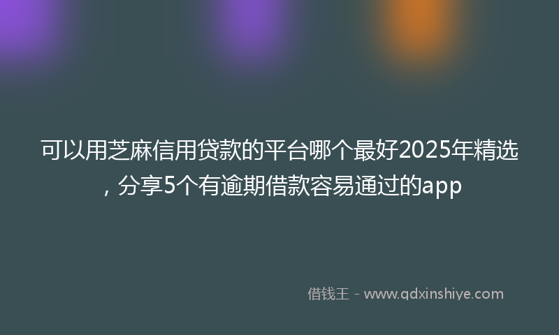 可以用芝麻信用贷款的平台哪个最好2025年精选，分享5个有逾期借款容易通过的app